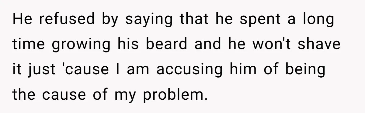 He refused by saying that he spent a long time growing his beard and he won't shave it just 'cause I am accusing him of being the cause of my...