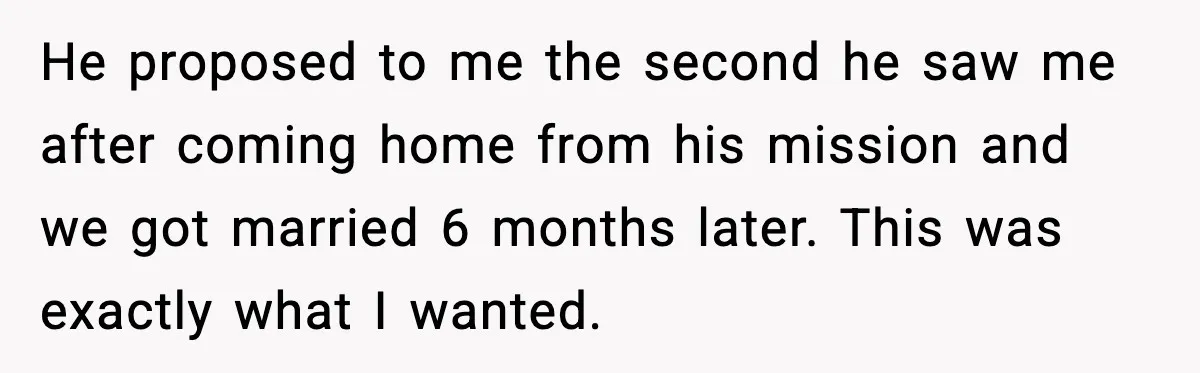He proposed to me the second he saw me after coming home from his mission and we got married 6 months later. This was exactly what I wanted.