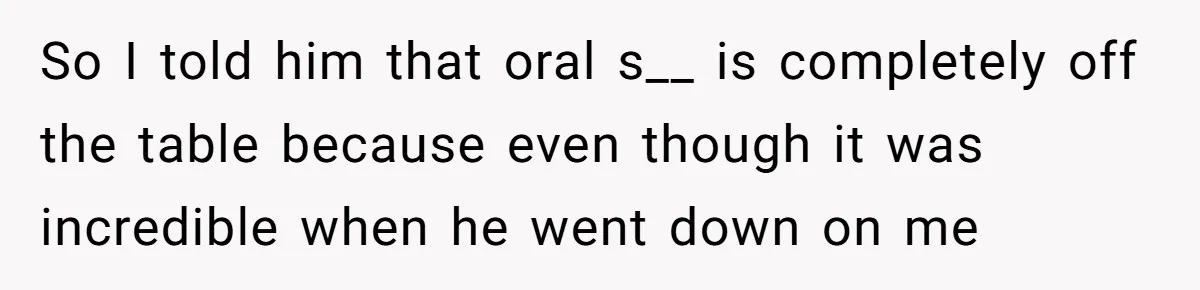 So I told him that oral s__ is completely off the table because even though it was incredible when he went down on me