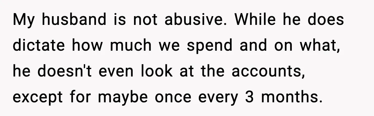 My husband is not abusive. While he does dictate how much we spend and on what, he doesn't even look at the accounts, except for maybe once every 3 months.