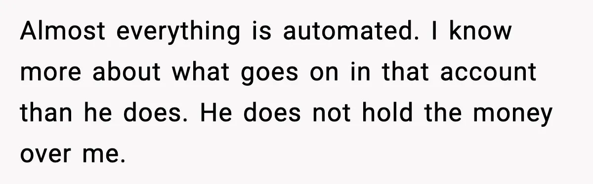 Almost everything is automated. I know more about what goes on in that account than he does. He does not hold the money over me.