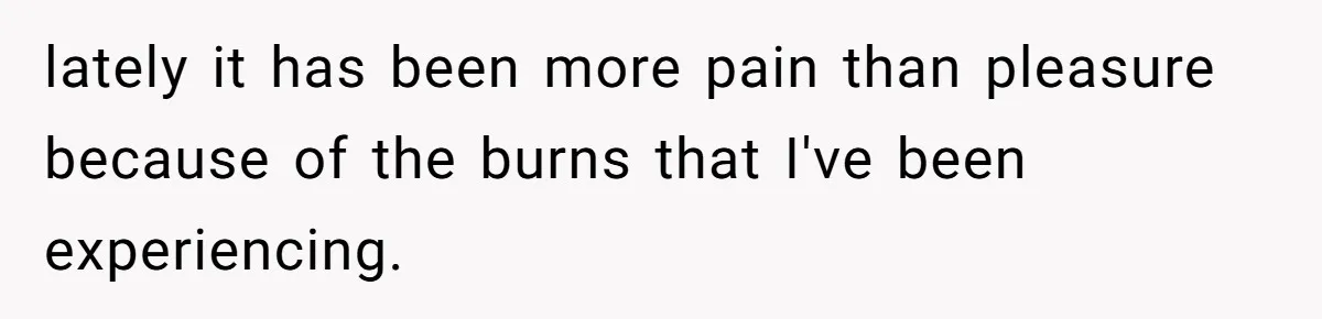 lately it has been more pain than pleasure because of the burns that I've been experiencing.