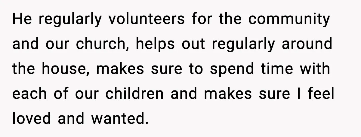 He regularly volunteers for the community and our church, helps out regularly around the house, makes sure to spend time with each of our children and makes sure I feel...