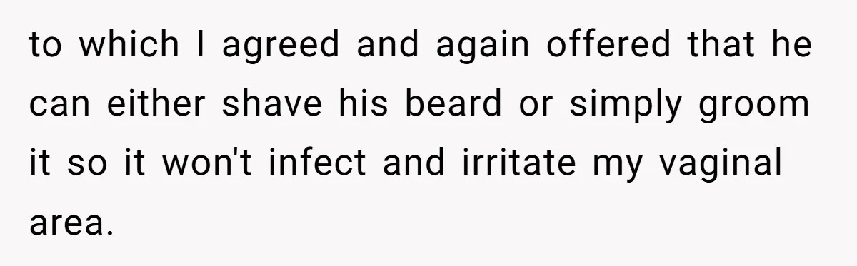 to which I agreed and again offered that he can either shave his beard or simply groom it so it won't infect and irritate my vaginal area.