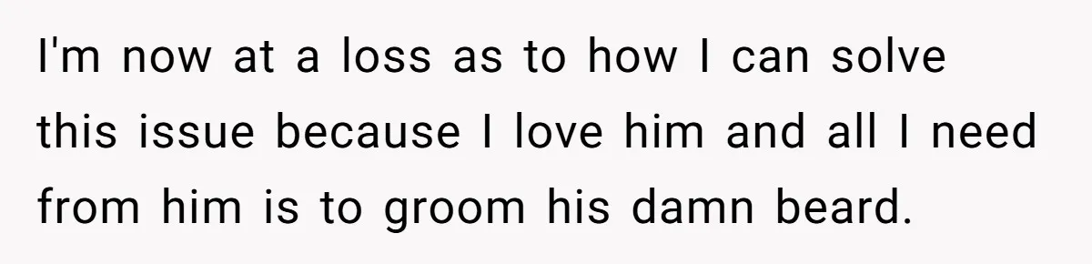 I'm now at a loss as to how I can solve this issue because I love him and all I need from him is to groom his damn beard.
