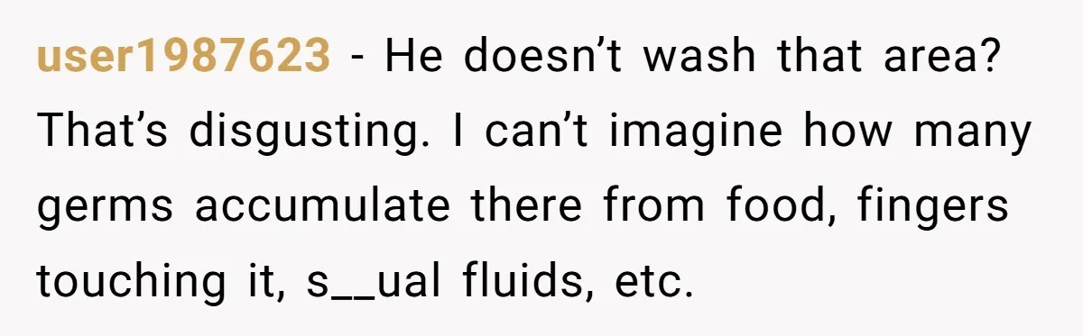 user1987623 − He doesn’t wash that area? That’s disgusting. I can’t imagine how many germs accumulate there from food, fingers touching it, s__ual fluids, etc.