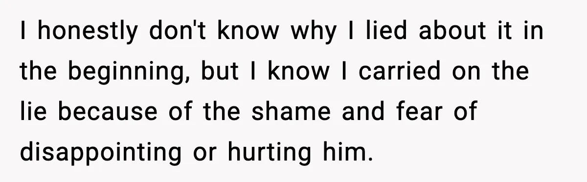 I honestly don't know why I lied about it in the beginning, but I know I carried on the lie because of the shame and fear of disappointing or hurting...