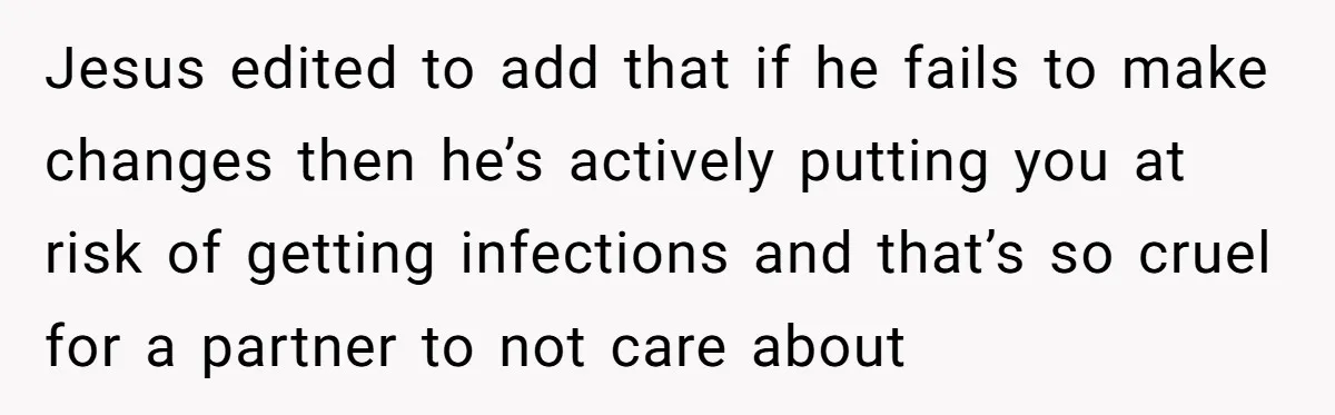 Jesus edited to add that if he fails to make changes then he’s actively putting you at risk of getting infections and that’s so cruel for a partner to not...