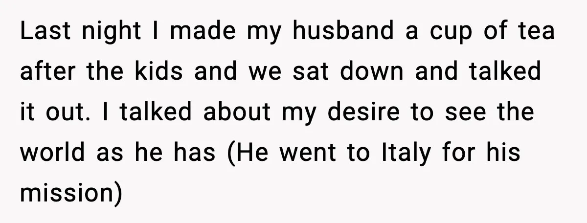 Last night I made my husband a cup of tea after the kids and we sat down and talked it out. I talked about my desire to see the world...