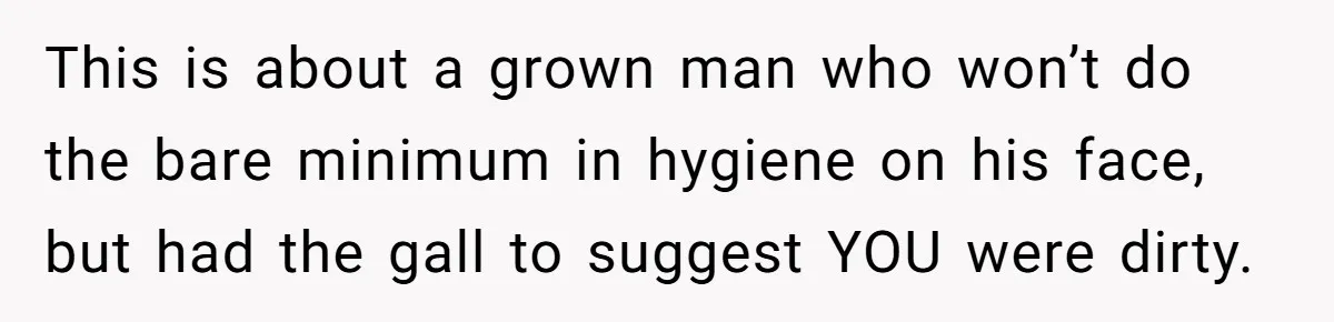 This is about a grown man who won’t do the bare minimum in hygiene on his face, but had the gall to suggest YOU were dirty.