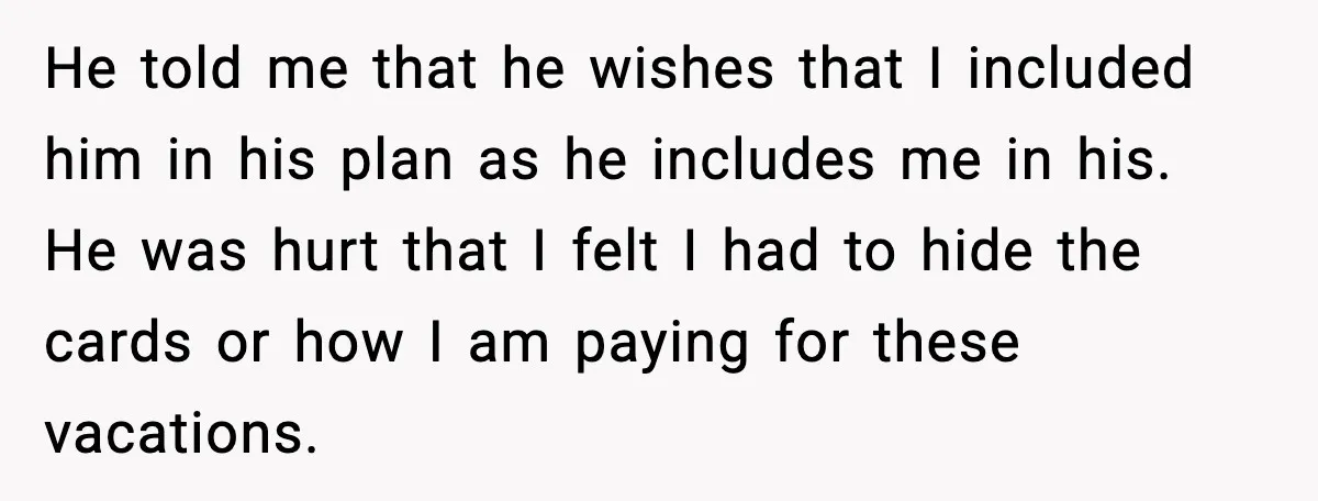 He told me that he wishes that I included him in his plan as he includes me in his. He was hurt that I felt I had to hide the...
