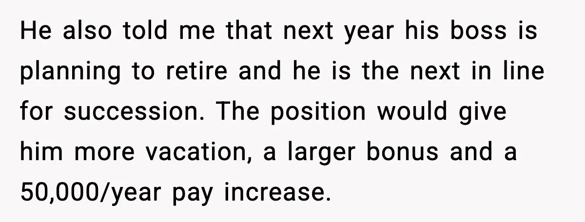 He also told me that next year his boss is planning to retire and he is the next in line for succession. The position would give him more vacation, a...