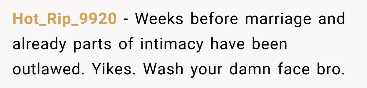 Hot_Rip_9920 − Weeks before marriage and already parts of intimacy have been outlawed. Yikes. Wash your damn face bro.