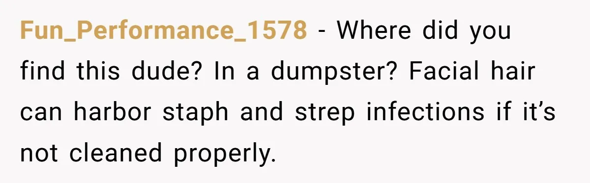 Fun_Performance_1578 − Where did you find this dude? In a dumpster? Facial hair can harbor staph and strep infections if it’s not cleaned properly.