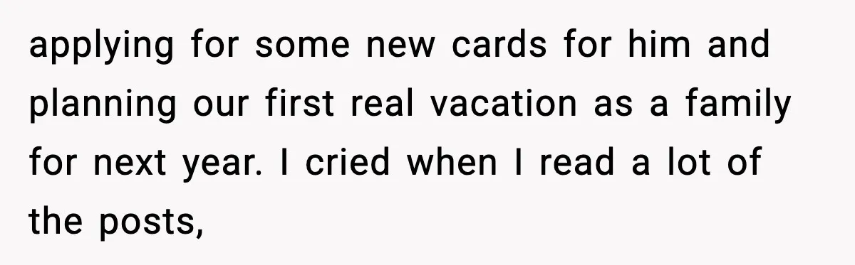 applying for some new cards for him and planning our first real vacation as a family for next year. I cried when I read a lot of the posts,