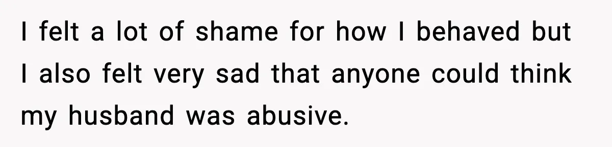 I felt a lot of shame for how I behaved but I also felt very sad that anyone could think my husband was abusive.