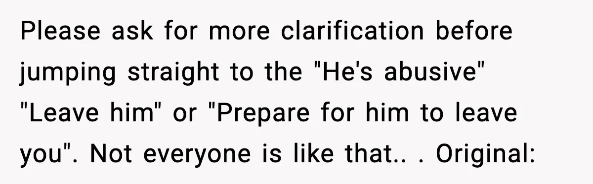 Please ask for more clarification before jumping straight to the "He's abusive" "Leave him" or "Prepare for him to leave you". Not everyone is like that.. ​. Original: