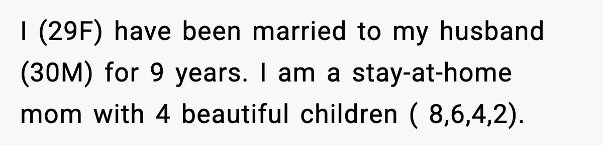 I (29F) have been married to my husband (30M) for 9 years. I am a stay-at-home mom with 4 beautiful children ( 8,6,4,2).
