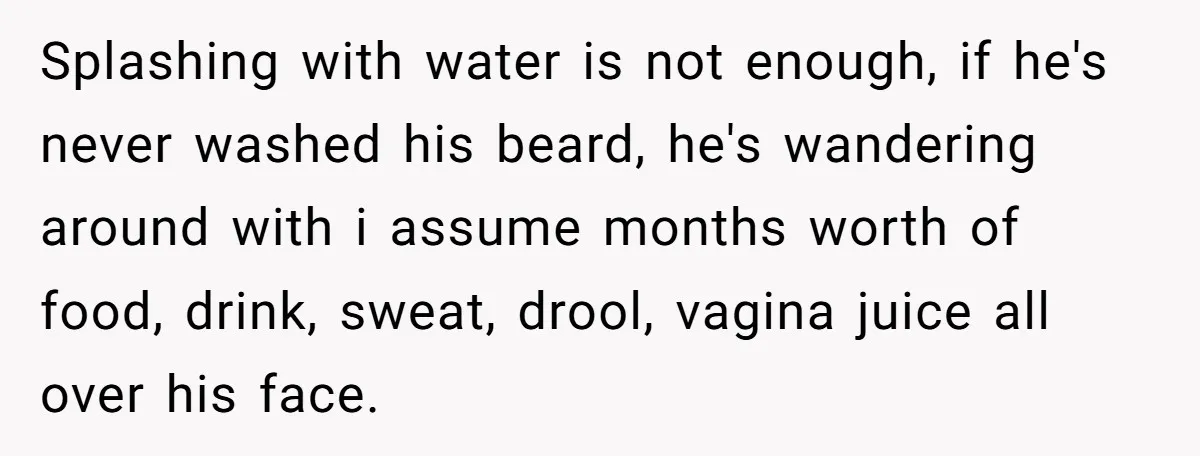 Splashing with water is not enough, if he's never washed his beard, he's wandering around with i assume months worth of food, drink, sweat, drool, vagina juice all over his...