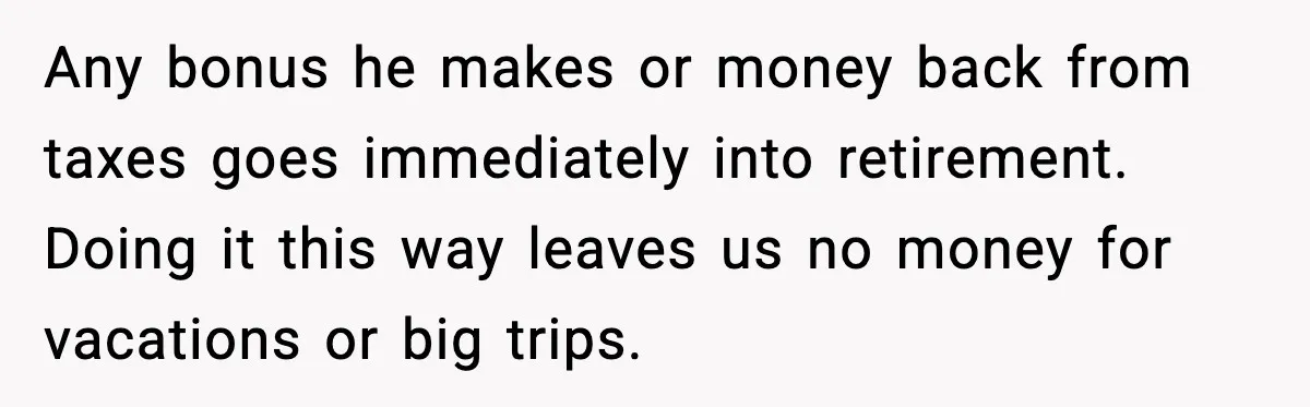 Any bonus he makes or money back from taxes goes immediately into retirement. Doing it this way leaves us no money for vacations or big trips.
