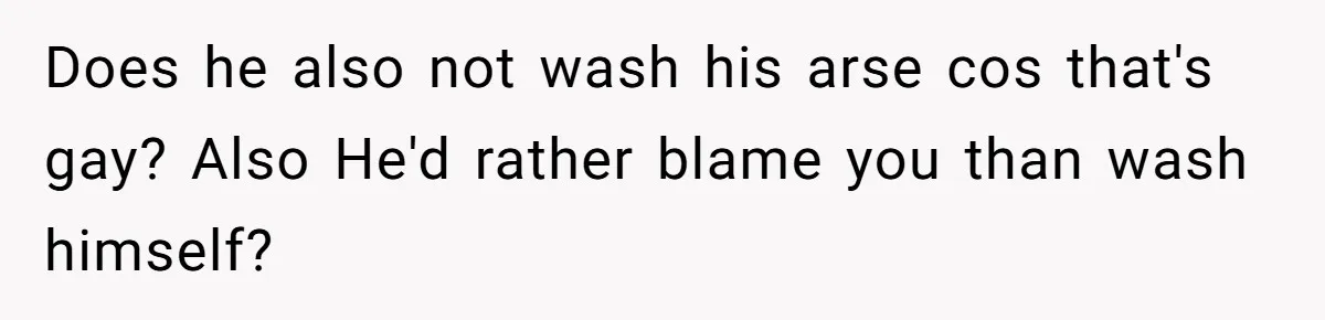 Does he also not wash his arse cos that's gay? Also He'd rather blame you than wash himself?