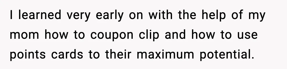 I learned very early on with the help of my mom how to coupon clip and how to use points cards to their maximum potential.