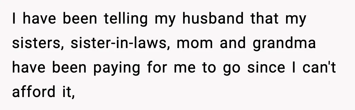 I have been telling my husband that my sisters, sister-in-laws, mom and grandma have been paying for me to go since I can't afford it,