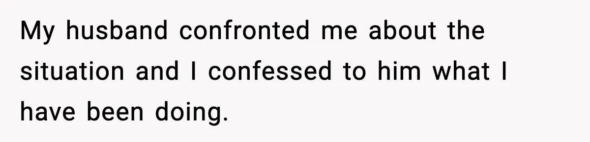 My husband confronted me about the situation and I confessed to him what I have been doing.
