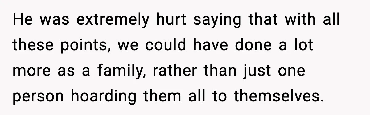 He was extremely hurt saying that with all these points, we could have done a lot more as a family, rather than just one person hoarding them all to themselves.