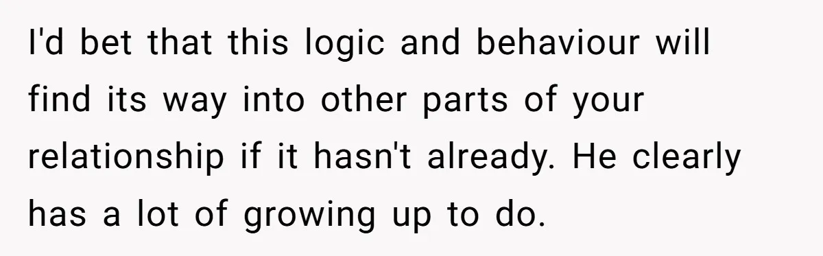 I'd bet that this logic and behaviour will find its way into other parts of your relationship if it hasn't already. He clearly has a lot of growing up to...