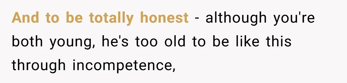 And to be totally honest - although you're both young, he's too old to be like this through incompetence,