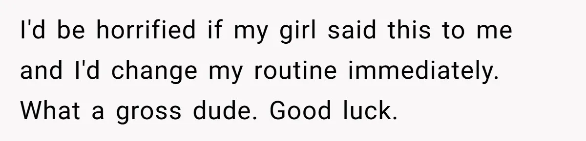 I'd be horrified if my girl said this to me and I'd change my routine immediately. What a gross dude. Good luck.