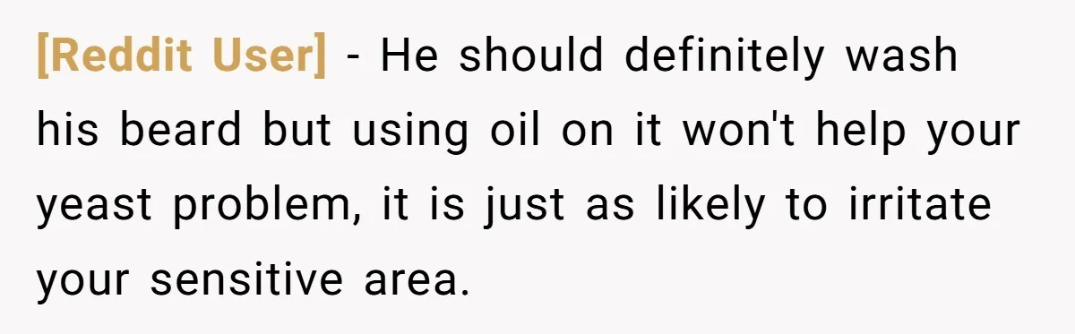 [Reddit User] − He should definitely wash his beard but using oil on it won't help your yeast problem, it is just as likely to irritate your sensitive area.