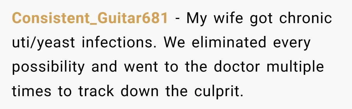 Consistent_Guitar681 − My wife got chronic uti/yeast infections. We eliminated every possibility and went to the doctor multiple times to track down the culprit.