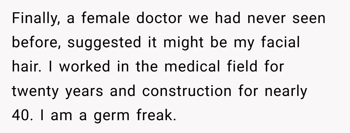 Finally, a female doctor we had never seen before, suggested it might be my facial hair. I worked in the medical field for twenty years and construction for nearly 40....