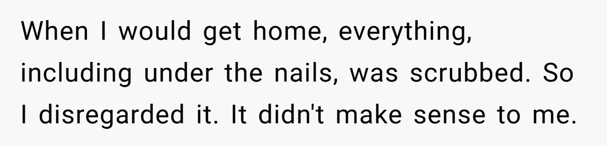 When I would get home, everything, including under the nails, was scrubbed. So I disregarded it. It didn't make sense to me.