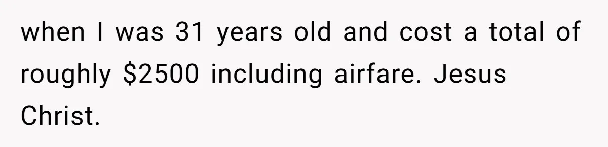 when I was 31 years old and cost a total of roughly $2500 including airfare. Jesus Christ.