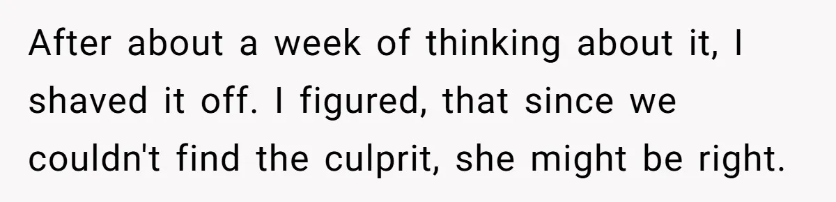 After about a week of thinking about it, I shaved it off. I figured, that since we couldn't find the culprit, she might be right.