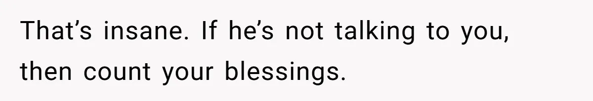 That’s insane. If he’s not talking to you, then count your blessings.