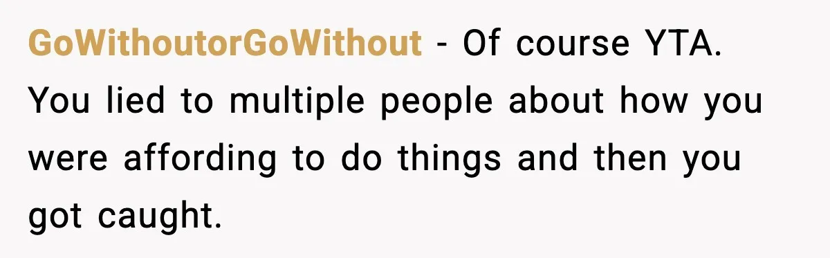 GoWithoutorGoWithout - Of course YTA. You lied to multiple people about how you were affording to do things and then you got caught.