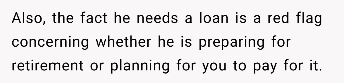 Also, the fact he needs a loan is a red flag concerning whether he is preparing for retirement or planning for you to pay for it.