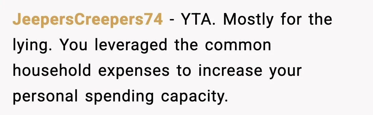 JeepersCreepers74 - YTA. Mostly for the lying. You leveraged the common household expenses to increase your personal spending capacity.