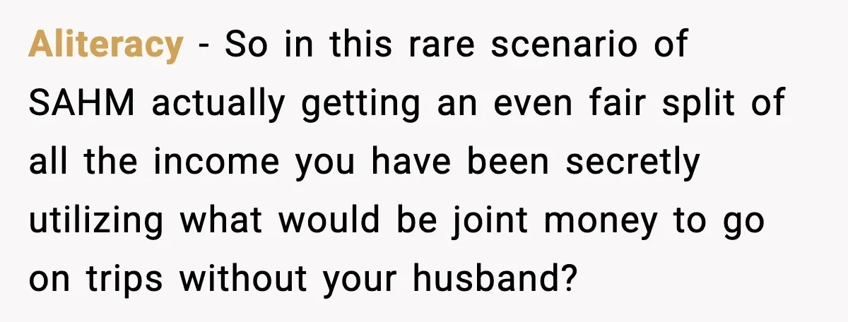 Aliteracy - So in this rare scenario of SAHM actually getting an even fair split of all the income you have been secretly utilizing what would be joint money to...