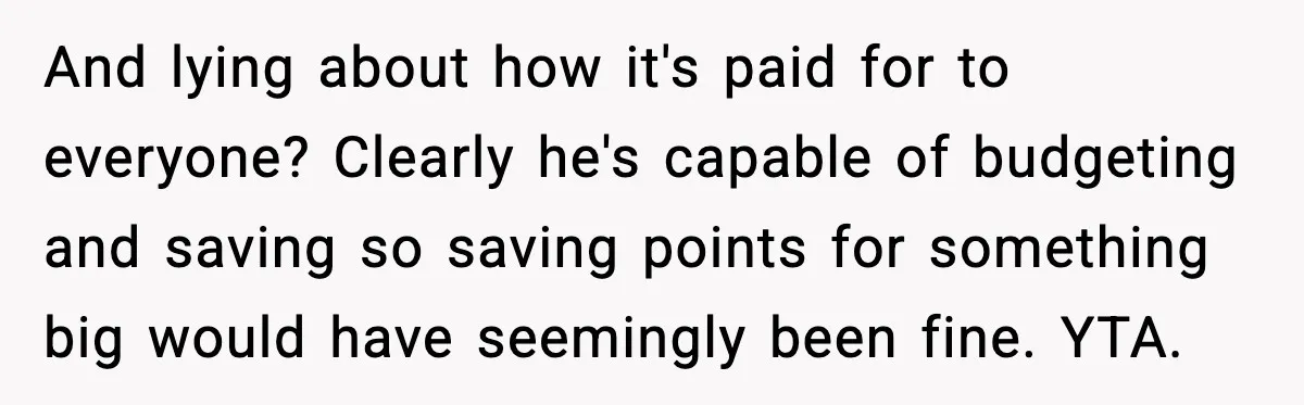 And lying about how it's paid for to everyone? Clearly he's capable of budgeting and saving so saving points for something big would have seemingly been fine. YTA.