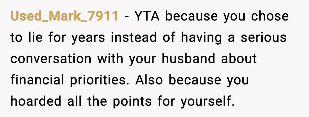 Used_Mark_7911 - YTA because you chose to lie for years instead of having a serious conversation with your husband about financial priorities. Also because you hoarded all the points for...