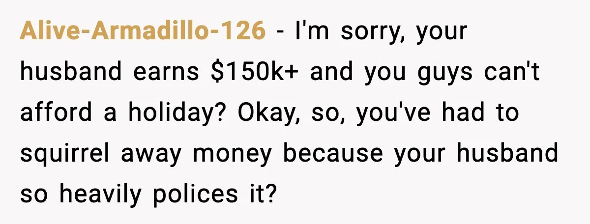 Alive-Armadillo-126 - I'm sorry, your husband earns $150k+ and you guys can't afford a holiday? Okay, so, you've had to squirrel away money because your husband so heavily polices it?