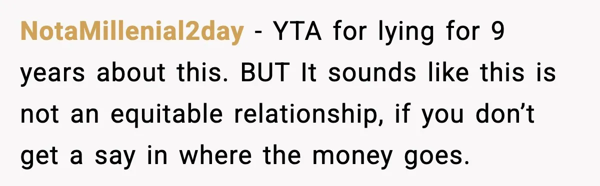 NotaMillenial2day - YTA for lying for 9 years about this. BUT It sounds like this is not an equitable relationship, if you don’t get a say in where the money...