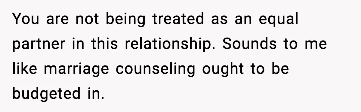 You are not being treated as an equal partner in this relationship. Sounds to me like marriage counseling ought to be budgeted in.
