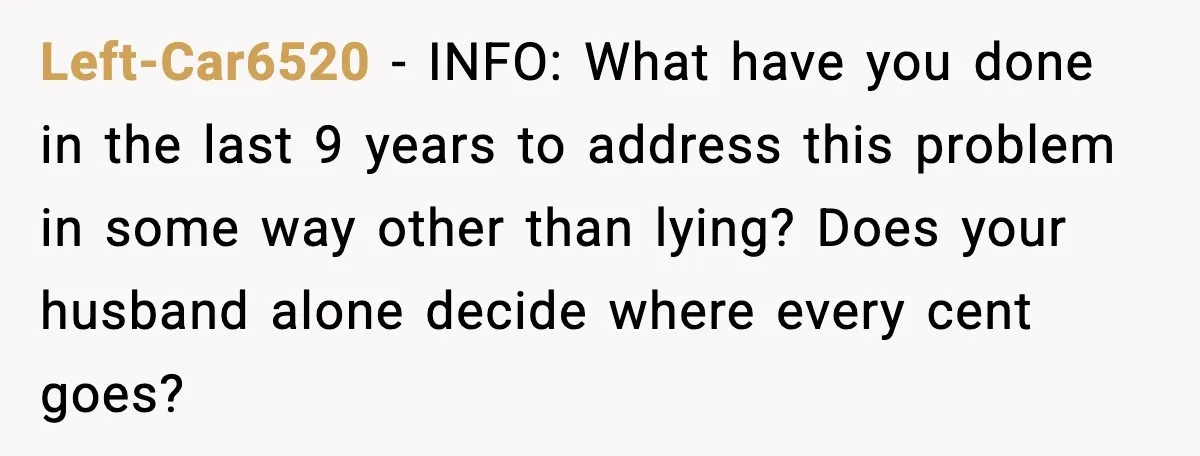 Left-Car6520 - INFO: What have you done in the last 9 years to address this problem in some way other than lying? Does your husband alone decide where every cent...