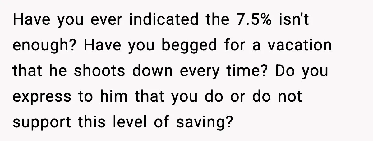 Have you ever indicated the 7.5% isn't enough? Have you begged for a vacation that he shoots down every time? Do you express to him that you do or do...